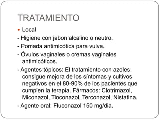 TRATAMIENTO
 Local
- Higiene con jabon alcalino o neutro.
- Pomada antimicótica para vulva.
- Óvulos vaginales o cremas vaginales
  antimicóticos.
- Agentes tópicos: El tratamiento con azoles
  consigue mejora de los síntomas y cultivos
  negativos en el 80-90% de los pacientes que
  cumplen la terapia. Fármacos: Clotrimazol,
  Miconazol, Tioconazol, Terconazol, Nistatina.
- Agente oral: Fluconazol 150 mg/dia.
 