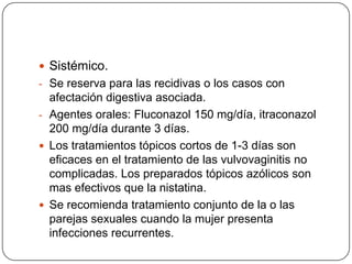  Sistémico.
- Se reserva para las recidivas o los casos con
  afectación digestiva asociada.
- Agentes orales: Fluconazol 150 mg/día, itraconazol
  200 mg/día durante 3 días.
 Los tratamientos tópicos cortos de 1-3 días son
  eficaces en el tratamiento de las vulvovaginitis no
  complicadas. Los preparados tópicos azólicos son
  mas efectivos que la nistatina.
 Se recomienda tratamiento conjunto de la o las
  parejas sexuales cuando la mujer presenta
  infecciones recurrentes.
 