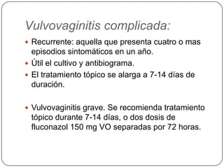 Vulvovaginitis complicada:
 Recurrente: aquella que presenta cuatro o mas
  episodios sintomáticos en un año.
 Útil el cultivo y antibiograma.
 El tratamiento tópico se alarga a 7-14 días de
  duración.

 Vulvovaginitis grave. Se recomienda tratamiento
 tópico durante 7-14 días, o dos dosis de
 fluconazol 150 mg VO separadas por 72 horas.
 