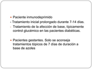  Paciente inmunodeprimido
- Tratamiento inicial prolongado durante 7-14 días.
- Tratamiento de la afección de base, típicamente
  control glucémico en las pacientes diabéticas.

 Pacientes gestantes. Solo se aconseja
 tratamientos tópicos de 7 días de duración a
 base de azoles
 