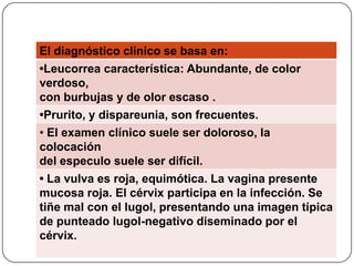 El diagnóstico clínico se basa en:
•Leucorrea característica: Abundante, de color
verdoso,
con burbujas y de olor escaso .
•Prurito, y dispareunia, son frecuentes.
• El examen clínico suele ser doloroso, la
colocación
del especulo suele ser difícil.
• La vulva es roja, equimótica. La vagina presente
mucosa roja. El cérvix participa en la infección. Se
tiñe mal con el lugol, presentando una imagen típica
de punteado lugol-negativo diseminado por el
cérvix.
 