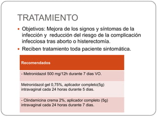 TRATAMIENTO
 Objetivos: Mejora de los signos y síntomas de la
  infección y reducción del riesgo de la complicación
  infecciosa tras aborto o histerectomía.
 Reciben tratamiento toda paciente sintomática.


 Recomendados

 - Metronidazol 500 mg/12h durante 7 dias VO.

 Metronidazol gel 0,75%, aplicador completo(5g)
 intravaginal cada 24 horas durante 5 dias.

 - Clindamicina crema 2%, aplicador completo (5g)
 intravaginal cada 24 horas durante 7 dias.
 