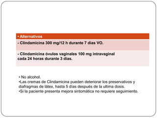 • Alternativos
- Clindamicina 300 mg/12 h durante 7 dias VO.

- Clindamicina óvulos vaginales 100 mg intravaginal
cada 24 horas durante 3 dias.



• No alcohol.
•Las cremas de Clindamicina pueden deteriorar los preservativos y
diafragmas de látex, hasta 5 días después de la ultima dosis.
•Si la paciente presenta mejora sintomática no requiere seguimiento.
 