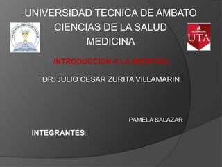 UNIVERSIDAD TECNICA DE AMBATO
     CIENCIAS DE LA SALUD
           MEDICINA
     INTRODUCCION A LA MEDICINA

   DR. JULIO CESAR ZURITA VILLAMARIN




                       PAMELA SALAZAR

 INTEGRANTES:
 