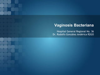 Vaginosis Bacteriana 
Hospital General Regional No. 36 
Dr. Rodolfo González Andérica R2GO 
 