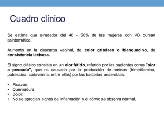 Cuadro clínico
Se estima que alrededor del 40 - 50% de las mujeres con VB cursan
asintomática.
Aumento en la descarga vaginal, de color grisáseo o blanquecino, de
consistencia lechosa.
El signo clásico consiste en un olor fétido, referido por las pacientes como "olor
a pescado", que es causado por la producción de aminas (trimetilamina,
putrescina, cadaverina, entre ellas) por las bacterias anaerobias.
• Picazón,
• Quemadura
• Dolor,
• No se aprecian signos de inflamación y el cérvix se observa normal.
 