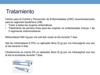 Tratamiento
Centro para el Control y Prevención de Enfermedades (CDC) recomendaciones
para la vaginosis bacteriana (VB)
• Tratar a todas las mujeres sintomáticas
• Tratamiento de primera línea para las mujeres no embarazadas incluye 1 de
3 regímenes antimicrobianos
Metronidazol 500 mg por vía oral dos veces al día durante 7 días
Gel de metronidazol 0,75% un aplicador lleno (5 g) por vía intravaginal una vez
al día durante 5 días
Clindamicina en crema 2% un aplicador lleno (5 g) por vía intravaginal una vez
al día al acostarse durante 7 días
 