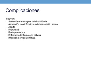 Complicaciones
Incluyen:
• Secreción transvaginal continua fétida
• Asociación con infecciones de transmisión sexual
• Aborto
• Infertilidad
• Parto prematuro
• Enfermedad inflamatoria pélvica
• Infección de vías urinarias.
 
