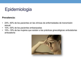 Epidemiologia
Prevalencia:
• 24% -40% de los pacientes en las clínicas de enfermedades de transmisión
sexual
• 10% -30% de los pacientes embarazadas
• 15% -19% de las mujeres que asisten a las prácticas ginecológicas ambulatorias
ambulatoria
 