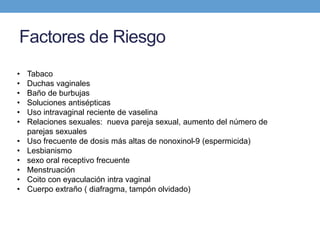 Factores de Riesgo
• Tabaco
• Duchas vaginales
• Baño de burbujas
• Soluciones antisépticas
• Uso intravaginal reciente de vaselina
• Relaciones sexuales: nueva pareja sexual, aumento del número de
parejas sexuales
• Uso frecuente de dosis más altas de nonoxinol-9 (espermicida)
• Lesbianismo
• sexo oral receptivo frecuente
• Menstruación
• Coito con eyaculación intra vaginal
• Cuerpo extraño ( diafragma, tampón olvidado)
 