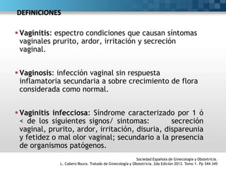 DEFINICIONES
 Vaginitis: espectro condiciones que causan síntomas
vaginales prurito, ardor, irritación y secreción
vaginal.
 Vaginosis: infección vaginal sin respuesta
inflamatoria secundaria a sobre crecimiento de flora
considerada como normal.
 Vaginitis infecciosa: Síndrome caracterizado por 1 ó
< de los siguientes signos/ sintomas: secreción
vaginal, prurito, ardor, irritación, disuria, dispareunia
y fetidez o mal olor vaginal; secundario a la presencia
de organismos patógenos.
Sociedad Española de Ginecología y Obstetricia.
L. Cabero Roura. Tratado de Ginecología y Obstetricia. 2da Edición 2013. Tomo 1. Pp 344-345
 