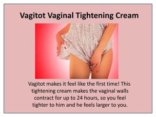 Vagitot Vaginal Tightening Cream
Vagitot makes it feel like the first time! This
tightening cream makes the vaginal walls
contract for up to 24 hours, so you feel
tighter to him and he feels larger to you.
 