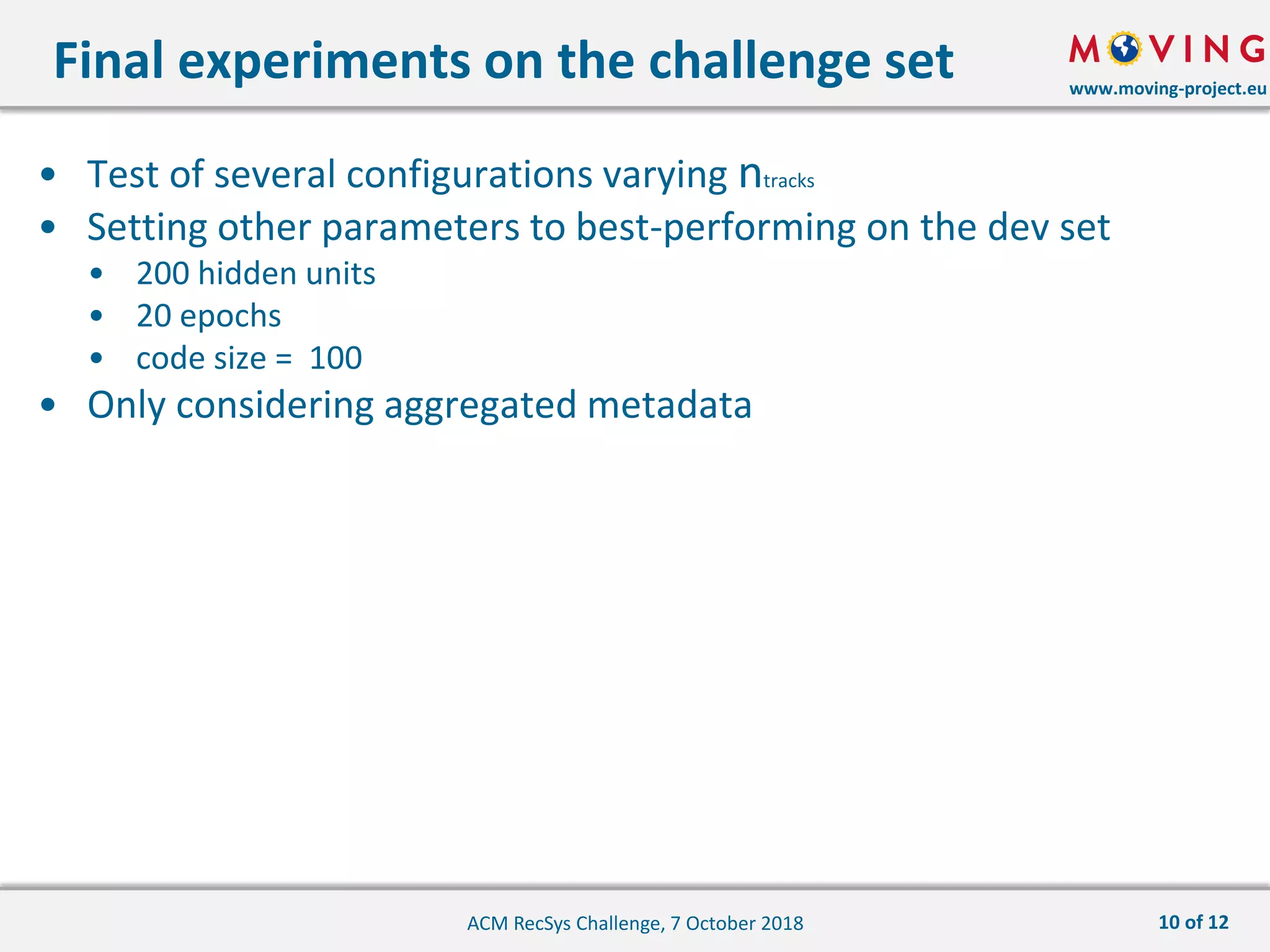 www.moving-project.eu
• Test of several configurations varying ntracks
• Setting other parameters to best-performing on the dev set
• 200 hidden units
• 20 epochs
• code size = 100
• Only considering aggregated metadata
Final experiments on the challenge set
ACM RecSys Challenge, 7 October 2018 10 of 12
 