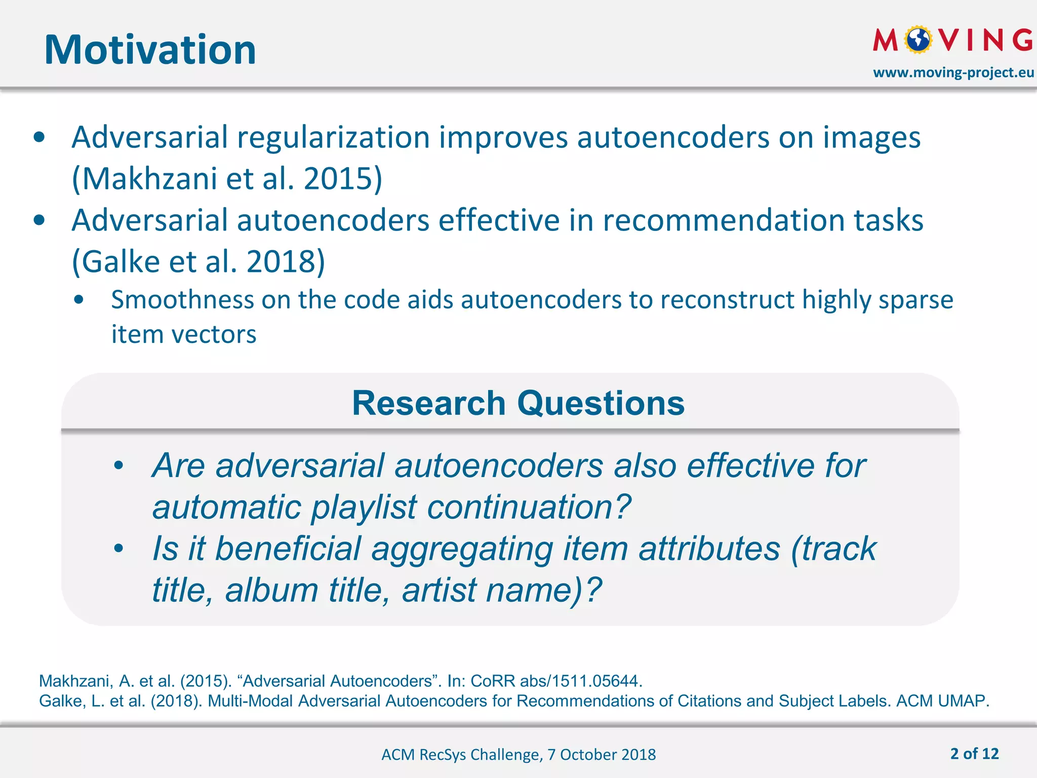 www.moving-project.eu
• Adversarial regularization improves autoencoders on images
(Makhzani et al. 2015)
• Adversarial autoencoders effective in recommendation tasks
(Galke et al. 2018)
• Smoothness on the code aids autoencoders to reconstruct highly sparse
item vectors
Motivation
ACM RecSys Challenge, 7 October 2018
• Are adversarial autoencoders also effective for
automatic playlist continuation?
• Is it beneficial aggregating item attributes (track
title, album title, artist name)?
Research Questions
Makhzani, A. et al. (2015). “Adversarial Autoencoders”. In: CoRR abs/1511.05644.
Galke, L. et al. (2018). Multi-Modal Adversarial Autoencoders for Recommendations of Citations and Subject Labels. ACM UMAP.
2 of 12
 
