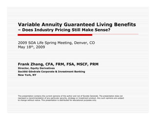 Variable Annuity Guaranteed Living Benefits
–Does Industry Pricing Still Make Sense?


2009 SOA Life Spring Meeting, Denver, CO
May 18th, 2009



Frank Zhang, CFA, FRM, FSA, MSCF, PRM
Director, Equity Derivatives
Société Générale Corporate & Investment Banking
New York, NY




This presentation contains the current opinions of the author and not of Societe Generale. The presentation does not
represent a recommendation of any particular security, strategy or investment product. Any such opinions are subject
to change without notice. This presentation is distributed for educational purposes only.
 