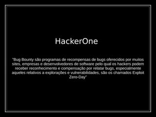 HackerOne
”Bug Bounty são programas de recompensas de bugs oferecidos por muitos
sites, empresas e desenvolvedores de software pelo qual os hackers podem
receber reconhecimento e compensação por relatar bugs, especialmente
aqueles relativos a explorações e vulnerabilidades, são os chamados Exploit
Zero-Day”
 