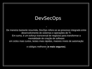 DevSecOps
“
De maneira bastante resumida, DevOps refere-se ao processo integrado entre
desenvolvimento de sistemas e operações de TI.
Em suma, é um esforço transversal de negócios para transformar a
mentalidade de criação de software
em ciclos mais curtos, testes mais rápidos, maiores níveis de automação
-
e códigos melhores (e mais seguros).
“
 