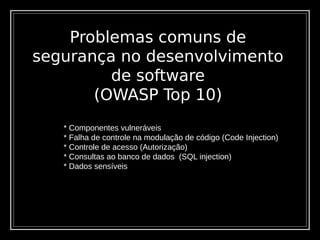 Problemas comuns de
segurança no desenvolvimento
de software
(OWASP Top 10)
* Componentes vulneráveis
* Falha de controle na modulação de código (Code Injection)
* Controle de acesso (Autorização)
* Consultas ao banco de dados (SQL injection)
* Dados sensíveis
 