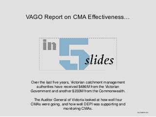 VAGO Report on CMA Effectiveness… 
Over the last five years, Victorian catchment management 
authorities have received $486M from the Victorian 
Government and another $233M from the Commonwealth. 
The Auditor General of Victoria looked at how well four 
CMAs were going, and how well DEPI was supporting and 
monitoring CMAs. 
NOVEMBER 2014 
 