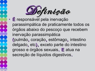 DDefiniçãoefinição
• ÉÉ responsável pela inervação
parassimpática de praticamente todos os
órgãos abaixo do pescoço que recebem
inervação parassimpática
((pulmão,, coração,, estômago,, intestino
delgado,, etc),), exceto parte do intestino
grosso e órgãos sexuais. E. E atua na
secreção de líquidos digestivos..