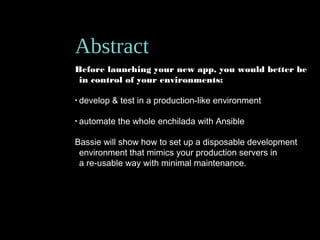 Abstract
Before launching your new app, you would better be
in control of your environments:
• develop & test in a production-like environment
• automate the whole enchilada with Ansible
Bassie will show how to set up a disposable development
environment that mimics your production servers in
a re-usable way with minimal maintenance.
 