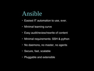 Ansible
• Easiest IT automation to use, ever.
• Minimal learning curve
• Easy audit/review/rewrite of content
• Minimal requirements: SSH & python
• No daemons, no master, no agents
• Secure, fast, scalable
• Pluggable and extensible
 