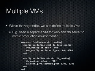 Multiple VMs

Within the vagrantﬁle, we can deﬁne multiple VMs
  E.g. need a separate VM for web and db server to
  mimic production environment?
       Vagrant::Config.run do |config|
         config.vm.define :web do |web_config|
           web_config.vm.box = "web"
           web_config.vm.forward_port 80, 8080
         end

         config.vm.define :db do |db_config|
           db_config.vm.box = "db"
           db_config.vm.forward_port 3306, 3306
         end
       end
 