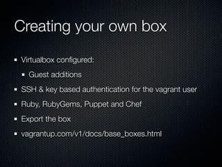 Creating your own box
Virtualbox conﬁgured:
  Guest additions
SSH & key based authentication for the vagrant user
Ruby, RubyGems, Puppet and Chef
Export the box
vagrantup.com/v1/docs/base_boxes.html
 