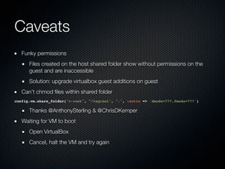 Caveats
   Funky permissions
      Files created on the host shared folder show without permissions on the
      guest and are inaccessible
      Solution: upgrade virtualbox guest additions on guest
   Can’t chmod ﬁles within shared folder
config.vm.share_folder("v-root", "/vagrant", ".", :extra => 'dmode=777,fmode=777')

      Thanks @AnthonySterling & @ChrisDKemper
   Waiting for VM to boot
      Open VirtualBox
      Cancel, halt the VM and try again
 