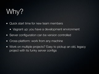 Why?
Quick start time for new team members
  Vagrant up: you have a development environment
Server conﬁguration can be version controlled
Cross-platform: work from any machine
Work on multiple projects? Easy to pickup an old, legacy
project with its funky server conﬁgs
 