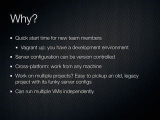 Why?
Quick start time for new team members
  Vagrant up: you have a development environment
Server conﬁguration can be version controlled
Cross-platform: work from any machine
Work on multiple projects? Easy to pickup an old, legacy
project with its funky server conﬁgs
Can run multiple VMs independently
 