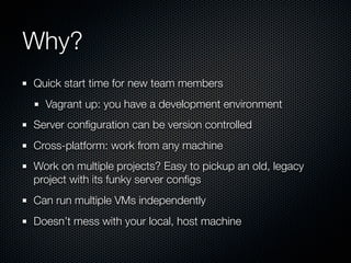Why?
Quick start time for new team members
  Vagrant up: you have a development environment
Server conﬁguration can be version controlled
Cross-platform: work from any machine
Work on multiple projects? Easy to pickup an old, legacy
project with its funky server conﬁgs
Can run multiple VMs independently
Doesn’t mess with your local, host machine
 
