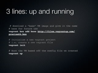 3 lines: up and running
 # download a “base” VM image and give it the name
# base for future use
vagrant box add base http://files.vagrantup.com/
precise64.box

# Initialise a new vagrant project
# i.e. create a new vagrant file
vagrant init

# Boot the VM based off the config file we created
vagrant up
 