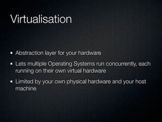 Virtualisation

 Abstraction layer for your hardware
 Lets multiple Operating Systems run concurrently, each
 running on their own virtual hardware
 Limited by your own physical hardware and your host
 machine
 