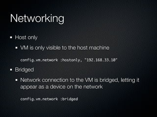 Networking
Host only
  VM is only visible to the host machine

  config.vm.network :hostonly, "192.168.33.10"

Bridged
  Network connection to the VM is bridged, letting it
  appear as a device on the network

  config.vm.network :bridged
 