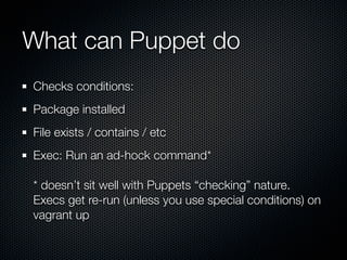 What can Puppet do
Checks conditions:
Package installed
File exists / contains / etc
Exec: Run an ad-hock command*

* doesn’t sit well with Puppets “checking” nature.
Execs get re-run (unless you use special conditions) on
vagrant up
 