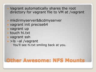    Vagrant automatically shares the root
    directory for vagrant file to VM at /vagrant

   mkdirmyserver&&cdmyserver
   vagrant init precise64
   vagrant up
   touch hi.txt
   vagrant ssh
   >ls –al /vagrant
    ◦ You’ll see hi.txt smiling back at you.




Other Awesome: NFS Mounts
 