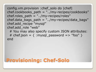 config.vm.provision :chef_solo do |chef|
chef.cookbooks_path = "../my-recipes/cookbooks”
chef.roles_path = "../my-recipes/roles”
chef.data_bags_path = "../my-recipes/data_bags”
chef.add_recipe "mysql”
chef.add_role "web”
 # You may also specify custom JSON attributes:
 # chef.json = { :mysql_password => "foo" }
end




Provisioning: Chef-Solo
 