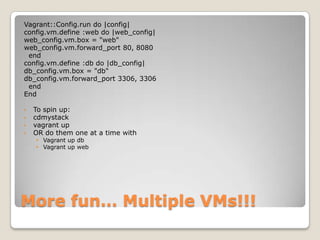 Vagrant::Config.run do |config|
config.vm.define :web do |web_config|
web_config.vm.box = "web"
web_config.vm.forward_port 80, 8080
 end
config.vm.define :db do |db_config|
db_config.vm.box = "db"
db_config.vm.forward_port 3306, 3306
 end
End

•   To spin up:
•   cdmystack
•   vagrant up
•   OR do them one at a time with
    • Vagrant up db
    • Vagrant up web




More fun… Multiple VMs!!!
 