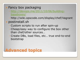    Fancy box packaging
    ◦ http://devops.me/2011/10/06/building-
      baseboxes/
    ◦ http://wiki.opscode.com/display/chef/Vagrant
   postinstall.sh
    ◦ Custom scripts to run after spin-up
    ◦ Cheap/easy way to configure the box other
      than chef/other sources…
    ◦ Create DBs, load files, etc… true end-to-end
      bootstrap



Advanced topics
 
