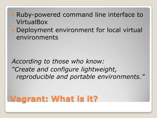  Ruby-powered command line interface to
  VirtualBox
 Deployment environment for local virtual
  environments


According to those who know:
“Create and configure lightweight,
 reproducible and portable environments.”


Vagrant: What is it?
 