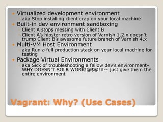    Virtualized development environment
    ◦ aka Stop installing client crap on your local machine
   Built-in dev environment sandboxing
    ◦ Client A stops messing with Client B
    ◦ Client A’s hipster retro version of Varnish 1.2.x doesn’t
      trump Client B’s awesome future branch of Varnish 4.x
   Multi-VM Host Environment
    ◦ aka Run a full production stack on your local machine for
      testing
   Package Virtual Environments
    ◦ aka Sick of troubleshooting a fellow dev’s environment–
      WHY DOESN’T SOLR WORK!@$@!#-- just give them the
      entire environment




Vagrant: Why? (Use Cases)
 