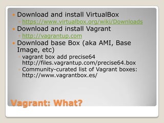    Download and install VirtualBox
    ◦ https://www.virtualbox.org/wiki/Downloads
   Download and install Vagrant
    ◦ http://vagrantup.com
   Download base Box (aka AMI, Base
    Image, etc)
    ◦ vagrant box add precise64
      http://files.vagrantup.com/precise64.box
    ◦ Community-curated list of Vagrant boxes:
      http://www.vagrantbox.es/




Vagrant: What?
 