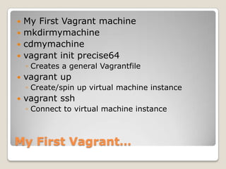  My First Vagrant machine
 mkdirmymachine
 cdmymachine
 vagrant init precise64
    ◦ Creates a general Vagrantfile
   vagrant up
    ◦ Create/spin up virtual machine instance
   vagrant ssh
    ◦ Connect to virtual machine instance



My First Vagrant…
 