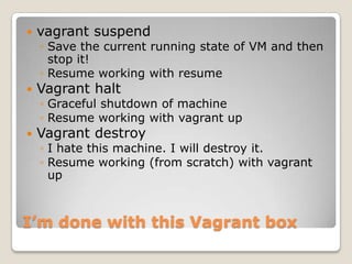    vagrant suspend
    ◦ Save the current running state of VM and then
      stop it!
    ◦ Resume working with resume
   Vagrant halt
    ◦ Graceful shutdown of machine
    ◦ Resume working with vagrant up
   Vagrant destroy
    ◦ I hate this machine. I will destroy it.
    ◦ Resume working (from scratch) with vagrant
      up



I’m done with this Vagrant box
 