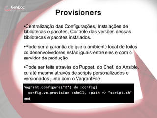 •Centralização das Configurações, Instalações de
bibliotecas e pacotes, Controle das versões dessas
bibliotecas e pacotes instalados.
•Pode ser a garantia de que o ambiente local de todos
os desenvolvedores estão iguais entre eles e com o
servidor de produção
•Pode ser feita através do Puppet, do Chef, do Ansible,
ou até mesmo através de scripts personalizados e
versionados junto com o VagrantFile
Provisioners
 