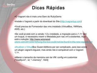 •O Vagrant não é mais uma Gem do RubyGems
•Instale o Vagrant a partir do download do Site (http://vagrantup.com)
•Você precisa do Fornecedor das vms instalado (VirtualBox, VMWare,
AWS, etc.)
•Se você já está com a versão 1.0.x instalada, a migração para o 1.1+ tem
um truque, é necessário inserir o Metadata.json nas vm’s existentes. Aqui
está a solução: http://www.wizonesol
utions.com/2013/04/18/fixing-the-box-could-not-be-found-in-the-new-vagrant-1-1/
•Atualizar o VirtualBox Guest Adittions por ser complicado, para isso existe
um plugin vagrant-vbguest, mas ainda não é compativel com o Vagrant
1.1+.
•Alterar o tamanho da memória ram da VM: config.vm.customize
["modifyvm", :id, "--memory", 1024]
Dicas Rápidas
 