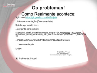 $git clone https://git.gendoc.com.br/Projeto
...Lê a documentação (Quando existe)
$mkdir, cp, install, vim...
...pergunta para o chefe
$./projeto/.pasta_oculta/bin/magia_negra --fix_rebimboca --fix_esner
--qualquer_outro_parametro_nao_documentado=CONSTANTE_MAGICA_
42
...P#t$QueOPariuFilhoDaP*tDoC$r#lh*QueNaoFunciona
...1 semana depois
$RUN
O QuickTime™ e um
GIF descompressor
são necessários para ver esta imagem.
Os problemas!
Como Realmente acontece:
E, finalmente, Codar!
 