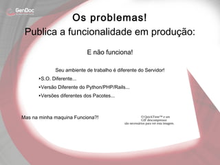 E não funciona!
Seu ambiente de trabalho é diferente do Servidor!
‣S.O. Diferente...
‣Versão Diferente do Python/PHP/Rails...
‣Versões diferentes dos Pacotes...
Mas na minha maquina Funciona?!
Os problemas!
O QuickTime™ e um
GIF descompressor
são necessários para ver esta imagem.
Publica a funcionalidade em produção:
 