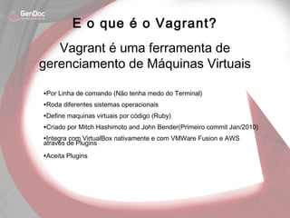•Por Linha de comando (Não tenha medo do Terminal)
•Roda diferentes sistemas operacionais
•Define maquinas virtuais por código (Ruby)
•Criado por Mitch Hashimoto and John Bender(Primeiro commit Jan/2010)
•Integra com VirtualBox nativamente e com VMWare Fusion e AWS
através de Plugins
•Aceita Plugins
E o que é o Vagrant?
Vagrant é uma ferramenta de
gerenciamento de Máquinas Virtuais
 